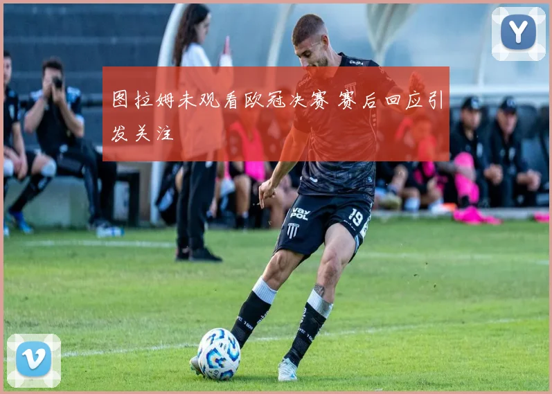 图拉姆未观看欧冠决赛 赛后回应引发关注