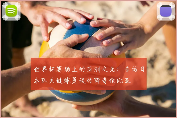 世界杯赛场上的亚洲之光：专访日本队关键球员谈对阵哥伦比亚