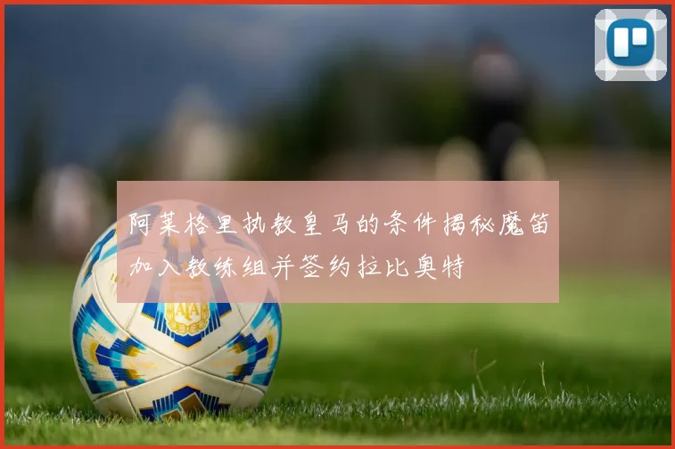 阿莱格里执教皇马的条件揭秘魔笛加入教练组并签约拉比奥特