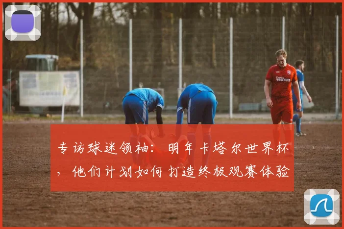 专访球迷领袖:明年卡塔尔世界杯,他们计划如何打造终极观赛体验