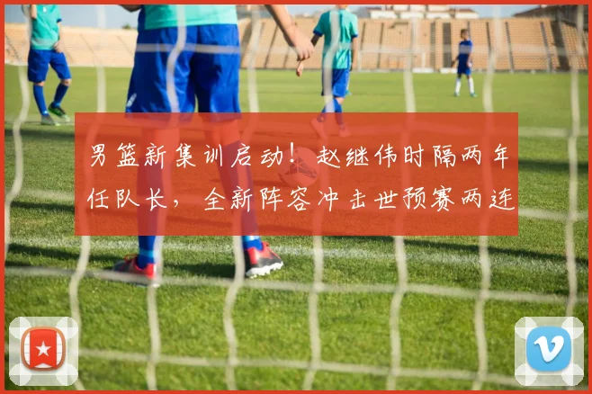 男篮新集训启动！赵继伟时隔两年任队长，全新阵容冲击世预赛两连胜