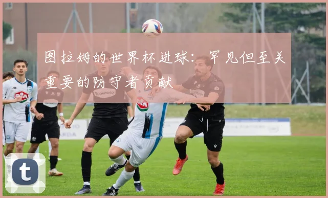 图拉姆的世界杯进球：罕见但至关重要的防守者贡献