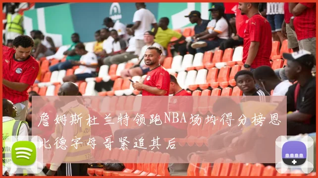 詹姆斯杜兰特领跑NBA场均得分榜恩比德字母哥紧追其后