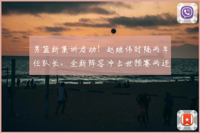 男篮新集训启动!赵继伟时隔两年任队长,全新阵容冲击世预赛两连胜