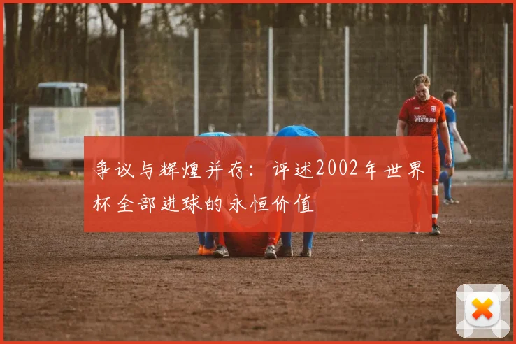 争议与辉煌并存:评述2002年世界杯全部进球的永恒价值