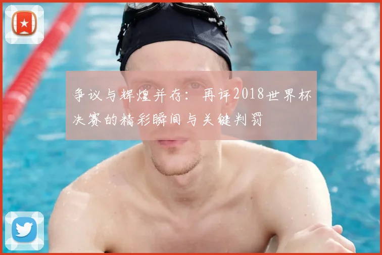 争议与辉煌并存：再评2018世界杯决赛的精彩瞬间与关键判罚