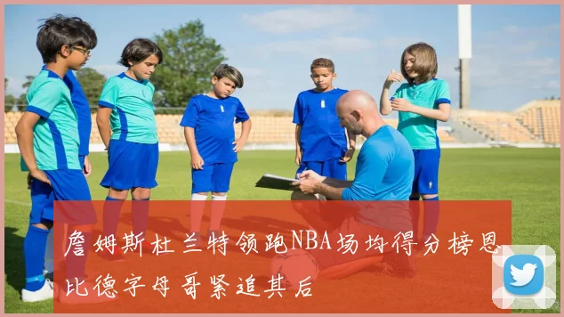 詹姆斯杜兰特领跑NBA场均得分榜恩比德字母哥紧追其后