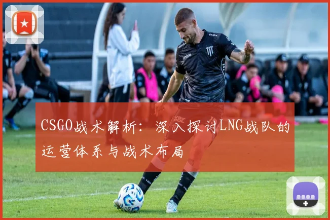 CSGO战术解析:深入探讨LNG战队的运营体系与战术布局