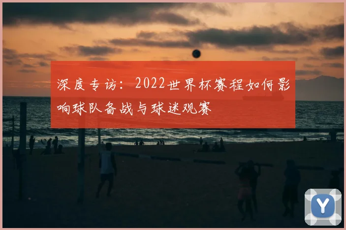 深度专访：2022世界杯赛程如何影响球队备战与球迷观赛