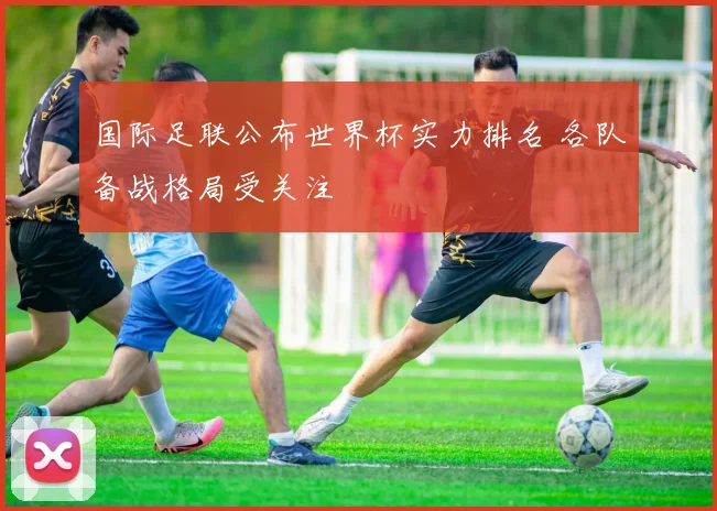 国际足联公布世界杯实力排名 各队备战格局受关注