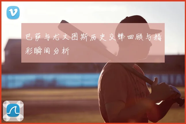 巴萨与尤文图斯历史交锋回顾与精彩瞬间分析