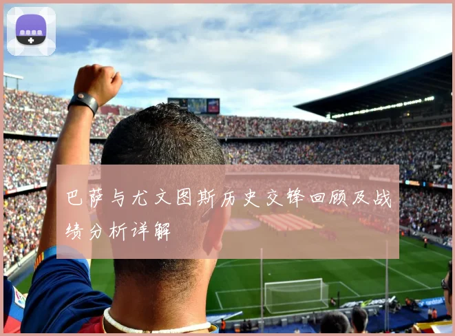 巴萨与尤文图斯历史交锋回顾及战绩分析详解