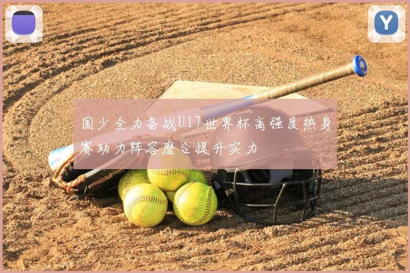 国少全力备战U17世界杯高强度热身赛助力阵容磨合提升实力