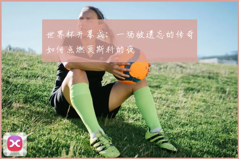 世界杯开幕式:一场被遗忘的传奇如何点燃莫斯科的夜