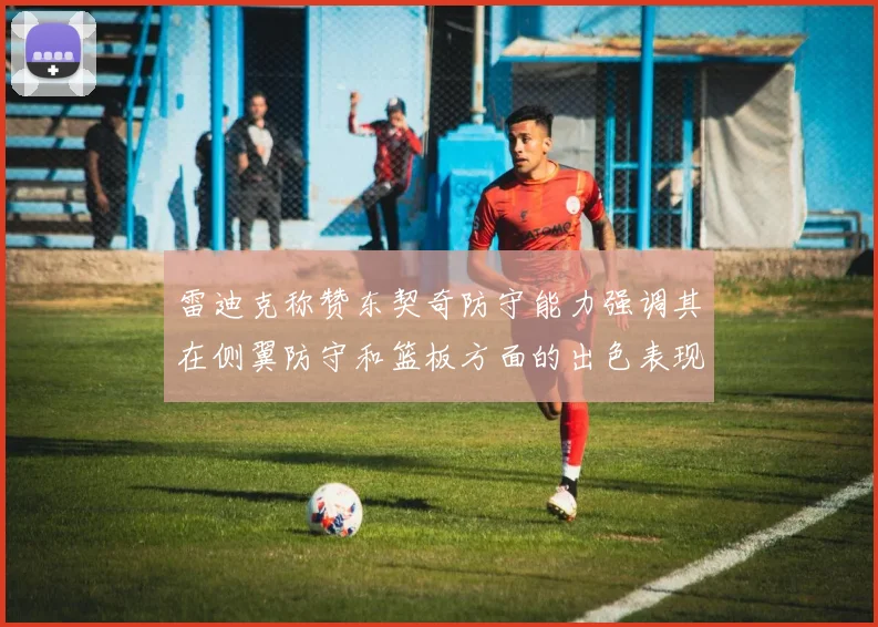 雷迪克称赞东契奇防守能力强调其在侧翼防守和篮板方面的出色表现