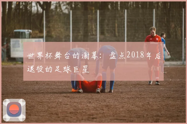 世界杯舞台的谢幕:盘点2018年后退役的足球巨星