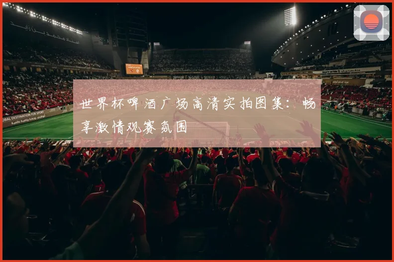世界杯啤酒广场高清实拍图集：畅享激情观赛氛围
