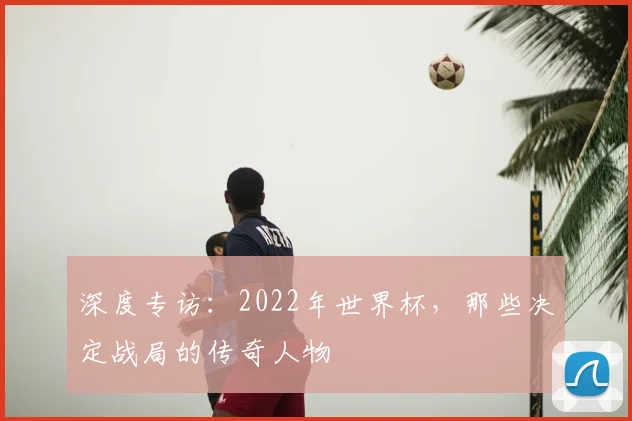 深度专访：2022年世界杯，那些决定战局的传奇人物