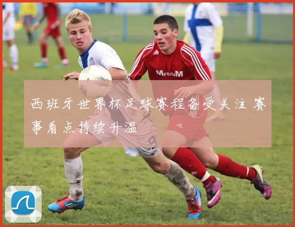 西班牙世界杯足球赛程备受关注 赛事看点持续升温
