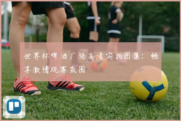 世界杯啤酒广场高清实拍图集:畅享激情观赛氛围