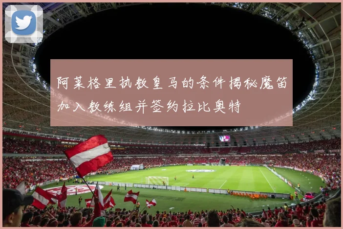 阿莱格里执教皇马的条件揭秘魔笛加入教练组并签约拉比奥特