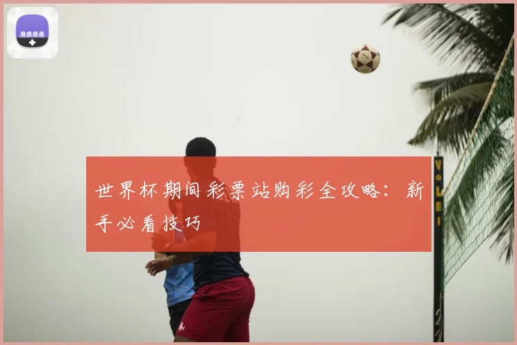 世界杯期间彩票站购彩全攻略：新手必看技巧