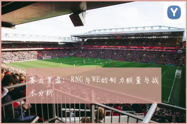 赛后复盘:RNG与WE的耐力较量与战术分析