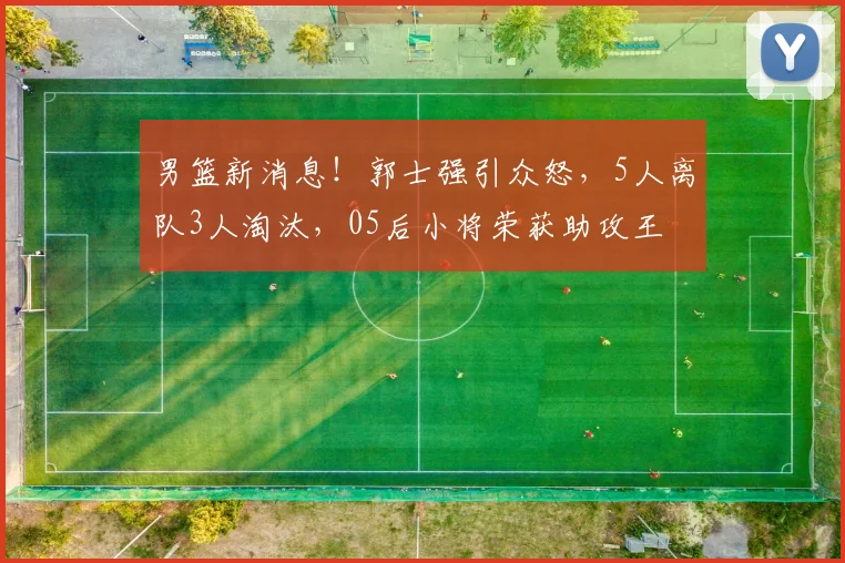 男篮新消息！郭士强引众怒，5人离队3人淘汰，05后小将荣获助攻王