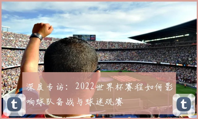 深度专访：2022世界杯赛程如何影响球队备战与球迷观赛