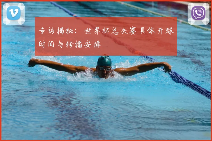 专访揭秘:世界杯总决赛具体开球时间与转播安排