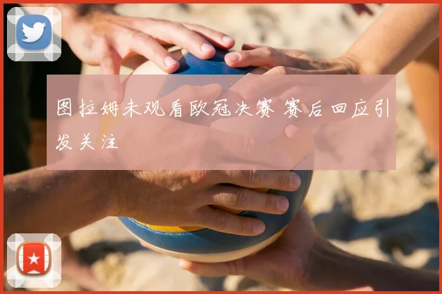 图拉姆未观看欧冠决赛 赛后回应引发关注