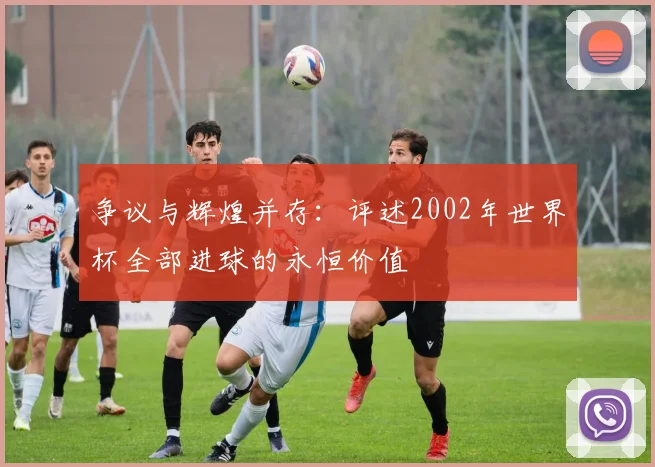 争议与辉煌并存：评述2002年世界杯全部进球的永恒价值