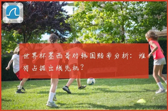 世界杯墨西哥对韩国赔率分析：谁将占据出线先机？