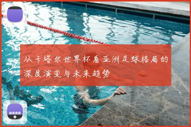 从卡塔尔世界杯看亚洲足球格局的深度演变与未来趋势