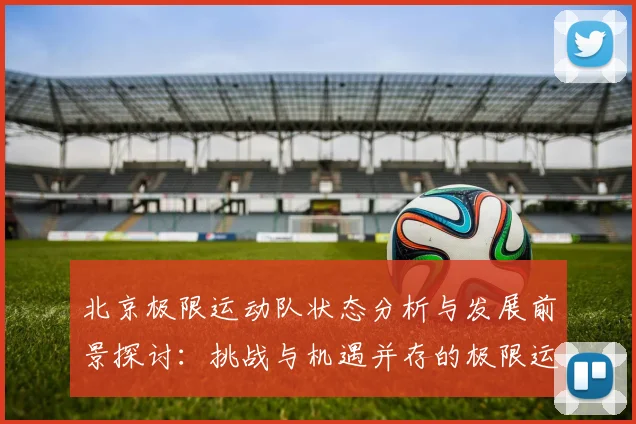 北京极限运动队状态分析与发展前景探讨:挑战与机遇并存的极限运动之路