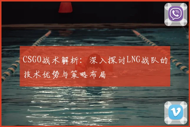 CSGO战术解析：深入探讨LNG战队的技术优势与策略布局