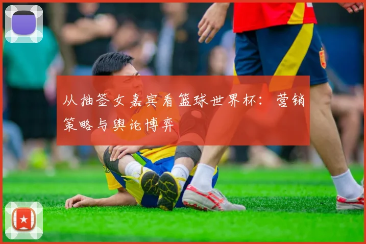 从抽签女嘉宾看篮球世界杯:营销策略与舆论博弈