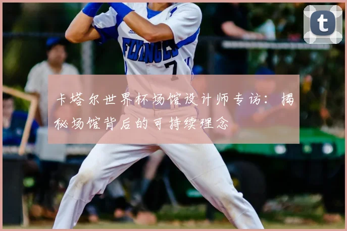 卡塔尔世界杯场馆设计师专访：揭秘场馆背后的可持续理念