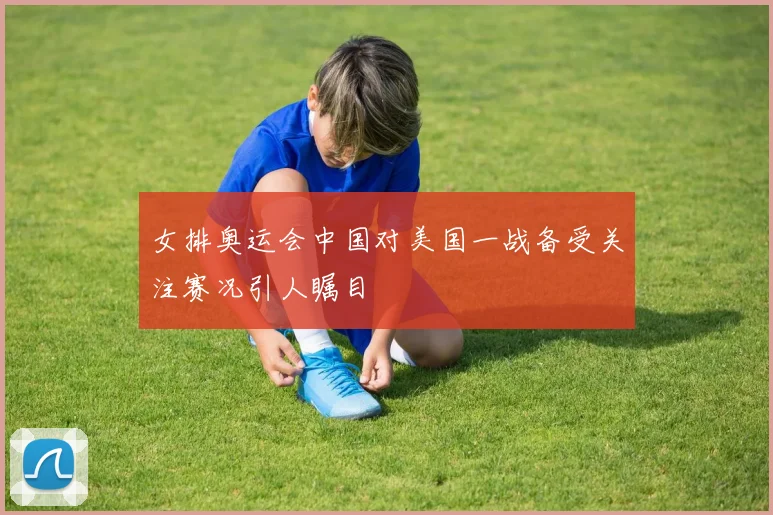 女排奥运会中国对美国一战备受关注赛况引人瞩目