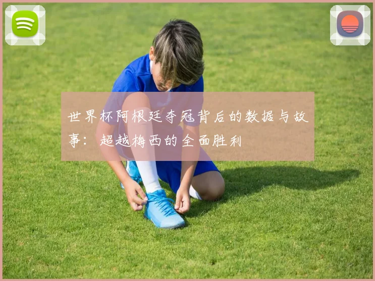 世界杯阿根廷夺冠背后的数据与故事:超越梅西的全面胜利
