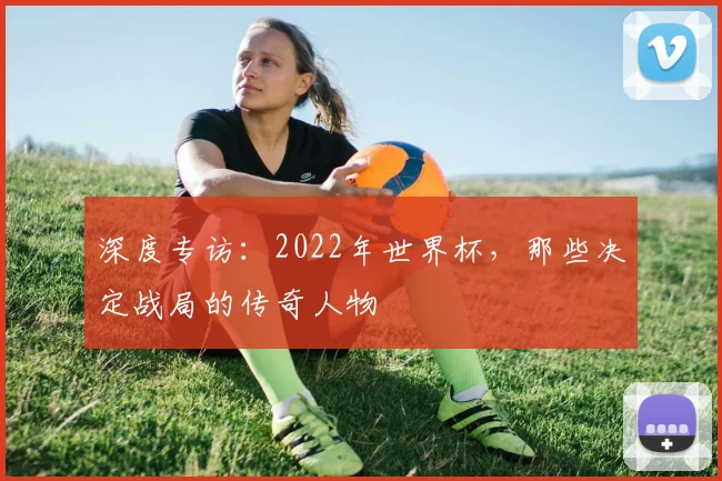 深度专访:2022年世界杯,那些决定战局的传奇人物