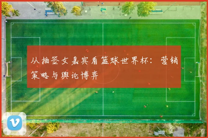 从抽签女嘉宾看篮球世界杯：营销策略与舆论博弈