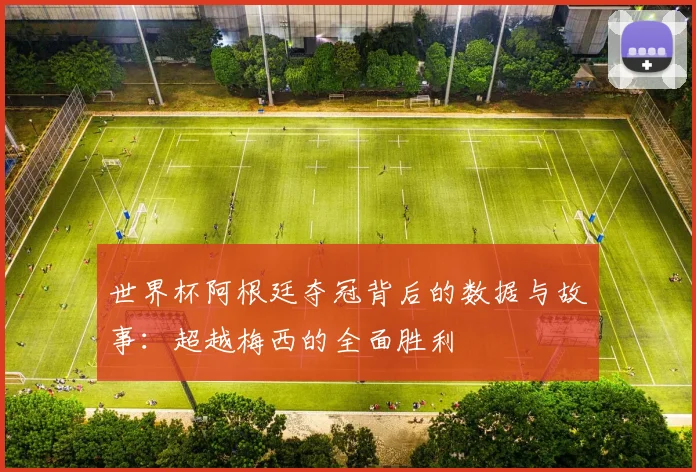 世界杯阿根廷夺冠背后的数据与故事：超越梅西的全面胜利