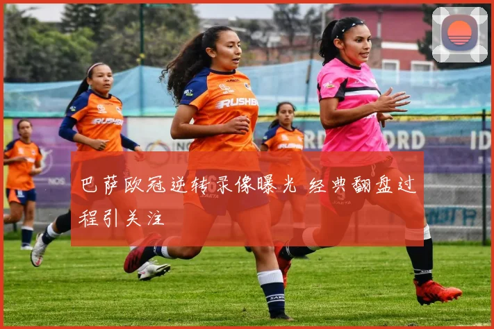 巴萨欧冠逆转录像曝光 经典翻盘过程引关注