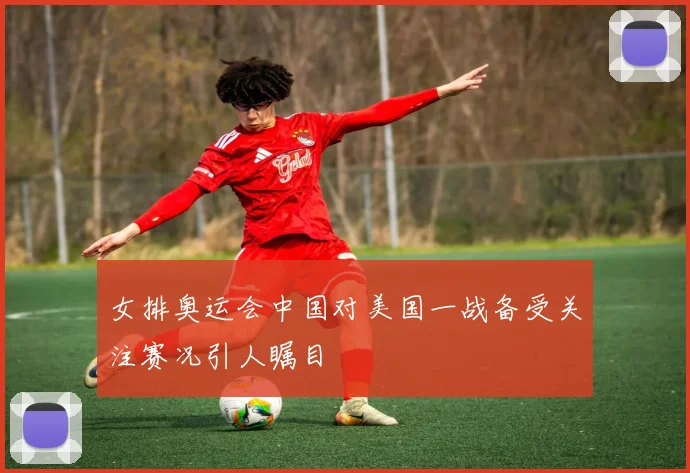 女排奥运会中国对美国一战备受关注赛况引人瞩目