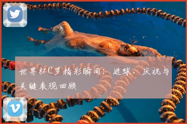 世界杯C罗精彩瞬间:进球、庆祝与关键表现回顾