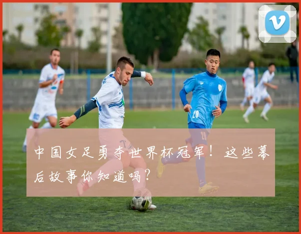 中国女足勇夺世界杯冠军!这些幕后故事你知道吗?